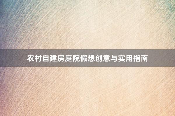 农村自建房庭院假想创意与实用指南