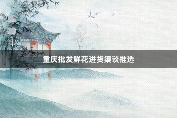 重庆批发鲜花进货渠谈推选