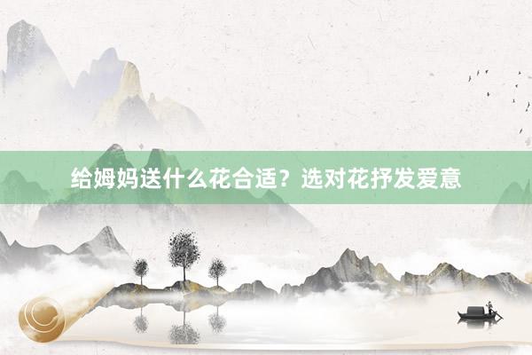 给姆妈送什么花合适？选对花抒发爱意