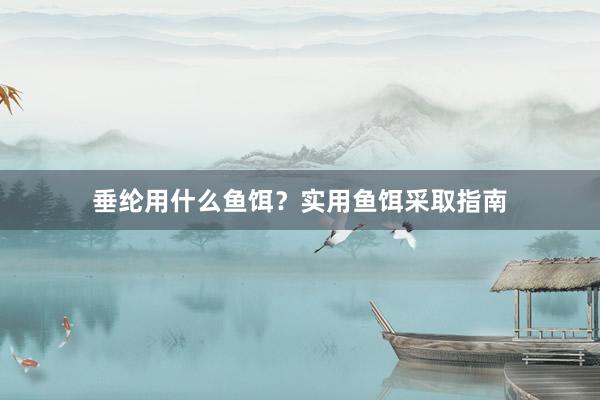 垂纶用什么鱼饵?实用鱼饵采取指南